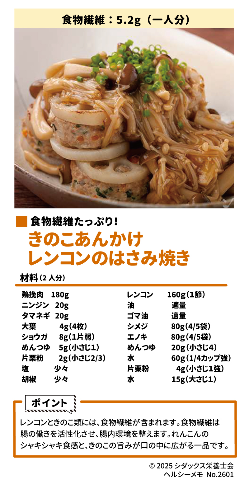 おなかの調子を整えよう！食物繊維レシピ ■ レンコンのはさみ焼き きのこあんかけ 一人分で5.2gの食物繊維が摂取できる、食物繊維たっぷりのレシピです 。 材料（2人分） &bull;	肉だね成分: 鶏挽肉（180g）、ニンジン（20g）、タマネギ（20g）、大葉（4g/4枚）、ショウガ（8g/1片弱）、めんつゆ（5g）、片栗粉（2g）、塩・胡椒（各少々）  &bull;	本体・あん: レンコン（160g/1節）、シメジ（80g）、エノキ（80g）、油・ゴマ油（適量）、めんつゆ（20g）、水（60g）、水溶き片栗粉（片栗粉4g＋水15g）  ポイント レンコンときのこ類には食物繊維が含まれており、腸の働きを活性化させ腸内環境を整えます 。シャキシャキとした食感と旨みが楽しめる一品です 。