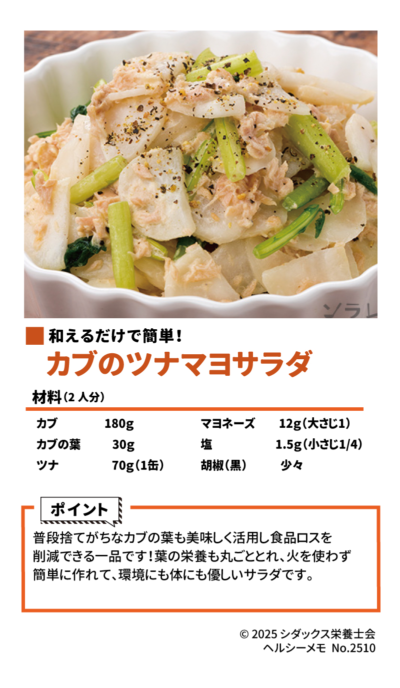 10月は食品ロス削減月間！食品ロス削減レシピ 和えるだけで簡単！カブのツナマヨサラダ 材料 (2人分) •	カブ 180g •	カブの葉 30g •	ツナ 70g（1缶） •	マヨネーズ 12g（大さじ1） •	塩 1.5g（小さじ1/4） •	胡椒（黒） 少々 ポイント 普段捨てがちなカブの葉も美味しく活用し食品ロスを削減できる一品です！葉の栄養も丸ごととれ、火を使わず簡単に作れて、環境にも体にも優しいサラダです。 ソラレピ シダックスの管理栄養士が監修した1週間分の献立を365日お届けします。お弁当にも活用できるおかずが満載！ ソラレピ 公式サイト SHIDAX 未来の子供たちのために © 2025 シダックス栄養士会 ヘルシーメモ No.2510