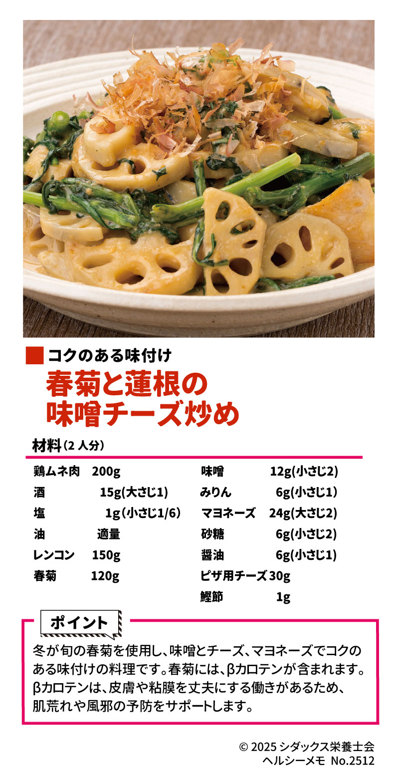 旬の食材を使ったレシピ コクのある味付け！ 春菊と蓮根の味噌チーズ炒め 材料（2人分）	分量 鶏ムネ肉	$200\text{g}$ 酒	$15\text{g}$（大さじ1） 塩	$1\text{g}$（小さじ $1/6$） 油	適量 レンコン	$150\text{g}$ 春菊	$120\text{g}$ ＜調味料＞	 味噌	$12\text{g}$（小さじ2） みりん	$6\text{g}$（小さじ1） マヨネーズ	$24\text{g}$（大さじ2） 砂糖	$6\text{g}$（小さじ2） 醤油	$6\text{g}$（小さじ1） ピザ用チーズ	$30\text{g}$ 鰹節	$1\text{g}$ 作り方 1.	鶏ムネ肉は一口大に切り、酒と塩で下味をつけます。 2.	レンコンは皮を剥き、乱切りにします。春菊は$3\text{cm}$幅に切ります。 3.	調味料をすべて混ぜ合わせます。 4.	フライパンに油を引き、鶏ムネ肉を炒めます。火が通ったら、レンコンと春菊の茎の部分を入れ、炒めます。 5.	春菊の葉の部分と調味料を加え、全体を混ぜ合わせます。 6.	最後にピザ用チーズをのせ、蓋をしてチーズが溶けるまで加熱します。お皿に盛り付け、鰹節をかけたら完成です。 ポイント •	冬が旬の春菊を使用し、味噌とチーズ、マヨネーズでコクのある味付けの料理です。 •	春菊には、βカロテンが含まれます。βカロテンは、皮膚や粘膜を丈夫にする働きがあるため、肌荒れや風邪の予防をサポートします。 ________________________________________ 📖 ソラレピ •	シダックスの管理栄養士が監修した1週間分の献立を365日お届けします。 •	お弁当にも活用できるおかずが満載！ •	公式サイト ________________________________________ 発行元 •	© 2025 シダックス栄養士会 No.2512-2 •	SHIDAX 未来の子供たちのために