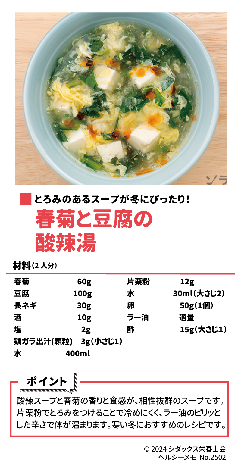 冬のあったかレシピ とろみのあるスープが冬にぴったり！ 春菊と豆腐の酸辣湯 作り方はこちら 材料(2人分) 春菊　　　　　　60g 豆腐　　　　  　100g 長ネギ　　　　　10g 酒　　　　　 　　2g 塩　　　　　　　  3g 鶏ガラ出汁(顆粒)　3g（小さじ1） 水　　　　　　400ml 片栗粉　　　12g 水　　　　　30ml（大さじ2） 卵　　　　　　50g（1個） ラー油　　　　適量 酢　　　　　　15g（大さじ１）  ポイント 酸辣スープと春菊の香りと食感が、相性抜群のスープです。片栗粉でとろみをつけることで冷めにくく、ラー油のピリッとした辛さで体が温まります。寒い冬におすすめのレシピです。
