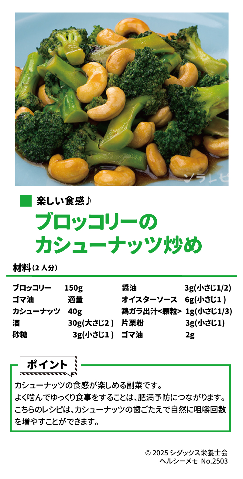 ソラレピ ～健康な歯で健康寿命を延ばそう～ カムカムレシピ 楽しい食感♪ ブロッコリーのカシューナッツ炒め　作り方はこちら 材料(2人分) ブロッコリー   　 150g ゴマ油　          　  適量  カシューナッツ　40g 酒　                  　    30g(大さじ2 ) 砂糖　                        3g(小さじ1 ) 醤油　                  　　3g(小さじ1/2) オイスターソース　6g(小さじ1 ) 鶏ガラ出汁<顆粒>    1g(小さじ1/3) 片栗粉　　　　　    3g(小さじ1) ゴマ油　                     2g カシューナッツの食感が楽しめる副菜です。よく噛んでゆっくり食事をすることは、肥満予防につながります。こちらのレシピはカシューナッツの歯ごたえで自然に咀嚼回数を増やすことができます。