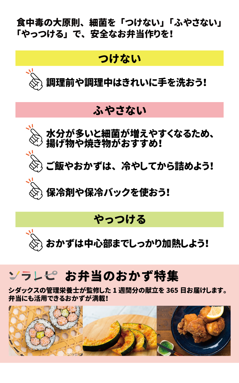 安全でおいしいお弁当を作ろう！ 食中毒の大原則、細菌を「つけない」「ふやさない」「やっつける」で、安全なお弁当作りを！ つけない 調理前や調理中はきれいに手を洗おう！ ふやさない 水分が多いと細菌が増えやすくなるため、揚げ物や焼き物がおすすめ！ ご飯やおかずは、冷やしてから詰めよう！ 保冷剤や保冷バックを使おう！ ソラレピ 「お弁当のおかず特集」はこちら！ シダックスの管理栄養士が監修した1週間分の献立を365日お届けします。お弁当にも活用できるおかずが満載！ こちらのQRコードから！ 参考：農林水産省「お弁当づくりによる食中毒を予防するために」