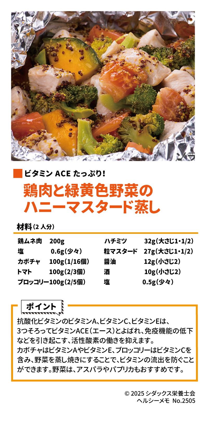ストレスに！抗酸化ビタミンレシピ！ ビタミンACEたっぷり！ 鶏肉と緑黄色野菜のハニーマスタード蒸し 材料(2人分) 鶏ムネ肉　200g 塩　0.6g(少々) カボチャ　100g(1/16個) トマト　　100g(2/3個) ブロッコリー　100g(2/5個) ハチミツ　32g(大さじ１・1/2) 粒マスタード　27g(大さじ１・1/2) 醤油　10g(小さじ2) 酒　　10g(小さじ2) 塩　0.5g(少々)  ポイント 抗酸化ビタミンのビタミンA、ビタミンC、ビタミンEは、3つそろってビタミンACE (エース)とよばれ、免疫機能の低下などを引き起こす、活性酸素の働きを抑えます。 カボチャはビタミンAやビタミンE、ブロッコリーはビタミンＣを含み、野菜を蒸し焼きにすることで、ビタミンの流出を防ぐことができます。野菜は、アスパラやパプリカもおすすめです。