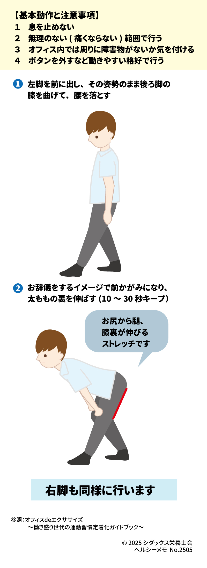 オフィスで簡単にできる！ 脚のむくみを取ってすっきりストレッチ～ハムストリング～ 【基本動作と注意事項】 １　息を止めない ２　無理のない(痛くならない)範囲で行う ３　オフィス内では周りに障害物がないか気を付ける ４　ボタンを外すなど動きやすい格好で行う  ①左脚を前に出し、その姿勢のまま後り脚の膝を曲げて、腰を落とす ②お辞儀をするイメージで前かがみになり、太ももの裏を伸ばす(10～30秒キープ) 右足も同様に行います お尻から腿、膝裏が伸びるストレッチです 参照：オフィスdeエクササイズ～働き盛り世代の運動習慣定着化ガイドブック
