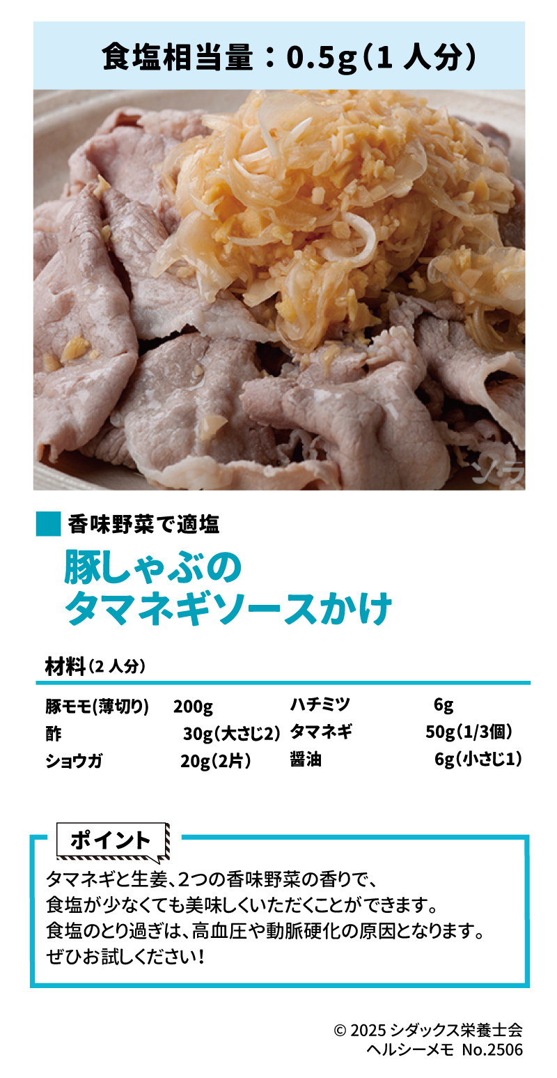 美味しい！適塩レシピ 香味野菜で適塩 豚しゃぶのタマネギソースかけ 材料(2人分) 豚モモ(薄切り)　200g 酢　30g(大さじ2) ショウガ　20g(2片) ハチミツ　6g タマネギ　50g(1/3個) 醤油　6g(小さじ1)  作り方はこちら 食塩相当量：0.5g(1人分) ポイント タマネギと生姜、２つの香味野菜の香りで、食塩が少なくても美味しくいただくことができます。食塩のとり過ぎは、高血圧や動脈硬化の原因となります。ぜひ、お試しください！