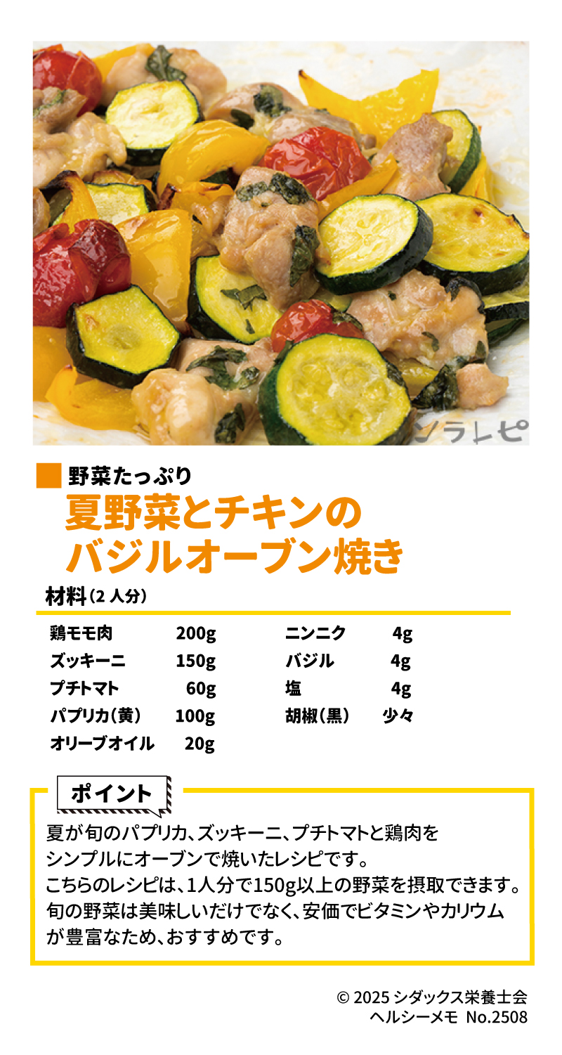 今が旬！夏野菜レシピ 野菜たっぷり 夏野菜とチキンのバジルオーブン焼き ▼作り方はこちら 材料（2人分） •	鶏モモ肉: 200g •	ズッキーニ: 150g •	プチトマト: 60g •	パプリカ（黄）: 100g •	オリーブオイル: 20g A •	ニンニク: 4g •	バジル: 4g •	塩: 4g •	胡椒（黒）: 少々 ソラレピ ポイント  夏が旬のパプリカ、ズッキーニ、プチトマトと鶏肉をシンプルにオーブンで焼いたレシピです 。このレシピは、1人分で150g以上の野菜を摂取できます 。旬の野菜は美味しいだけでなく、安価でビタミンやカリウムが豊富なため、おすすめです 。 ________________________________________ ソラレピ  シダックスの管理栄養士が監修した1週間分の献立を365日お届けします 。お弁当にも活用できるおかずが満載！  公式サイト  SHIDAX  未来の子供たちのために  © 2025 シダックス栄養士会 ヘルシーメモ No.2508 