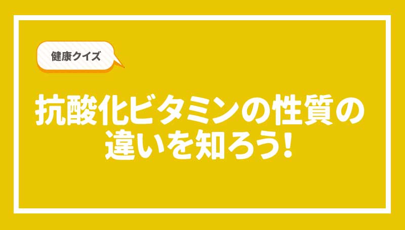 健康クイズ！抗酸化ビタミンの性質の違いを知ろう！