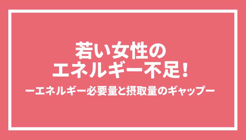 若い女性のエネルギー不足！ーエネルギー必要量と摂取量のギャップー